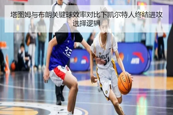 塔图姆与布朗关键球效率对比下凯尔特人终结进攻选择逻辑