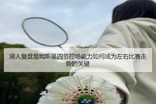 湖人复盘詹姆斯第四节控场能力如何成为左右比赛走势的关键