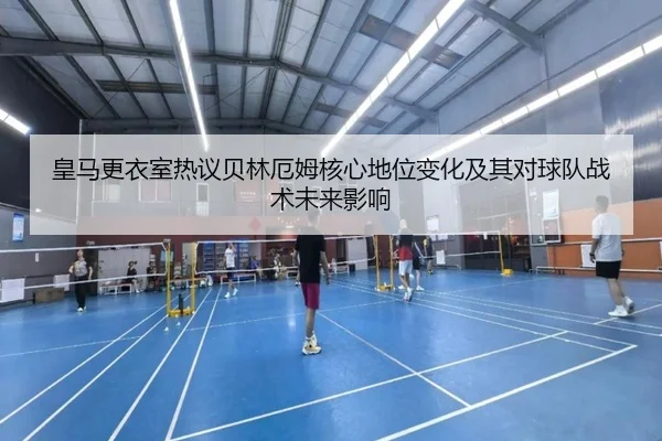 皇马更衣室热议贝林厄姆核心地位变化及其对球队战术未来影响