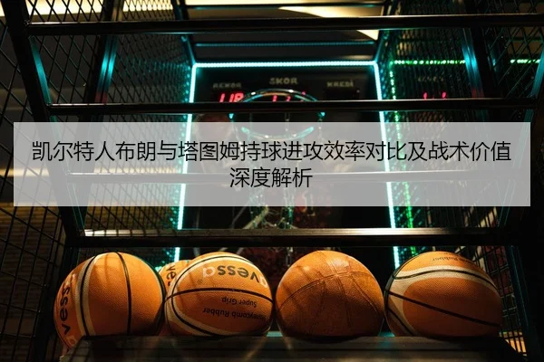 凯尔特人布朗与塔图姆持球进攻效率对比及战术价值深度解析