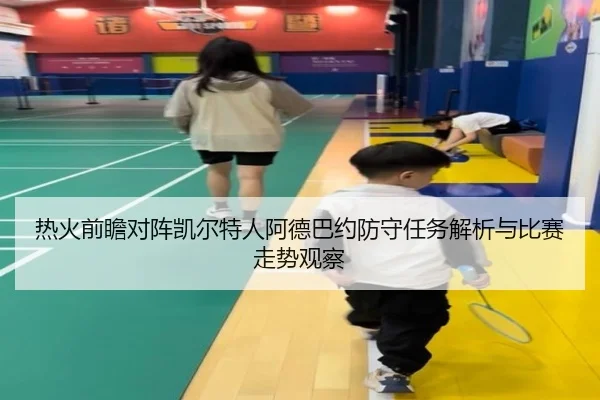 热火前瞻对阵凯尔特人阿德巴约防守任务解析与比赛走势观察