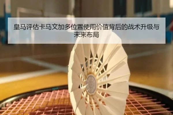 皇马评估卡马文加多位置使用价值背后的战术升级与未来布局