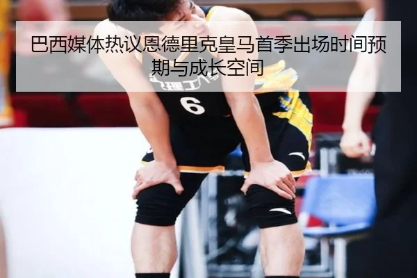 巴西媒体热议恩德里克皇马首季出场时间预期与成长空间