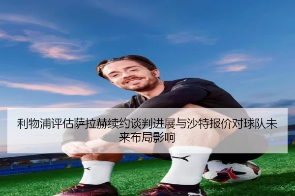 利物浦评估萨拉赫续约谈判进展与沙特报价对球队未来布局影响
