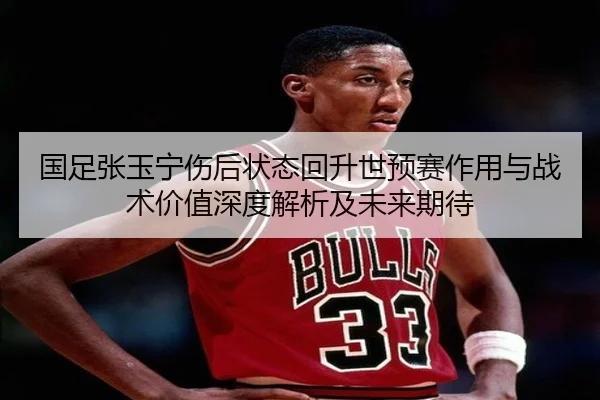 国足张玉宁伤后状态回升世预赛作用与战术价值深度解析及未来期待
