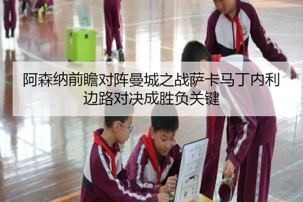 阿森纳前瞻对阵曼城之战萨卡马丁内利边路对决成胜负关键