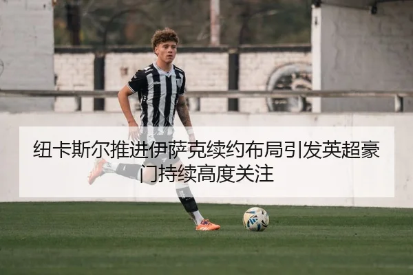 纽卡斯尔推进伊萨克续约布局引发英超豪门持续高度关注
