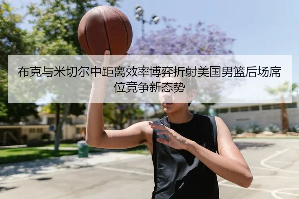 布克与米切尔中距离效率博弈折射美国男篮后场席位竞争新态势