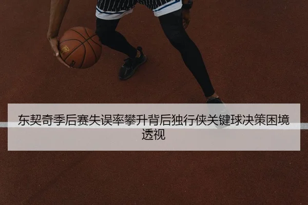 东契奇季后赛失误率攀升背后独行侠关键球决策困境透视
